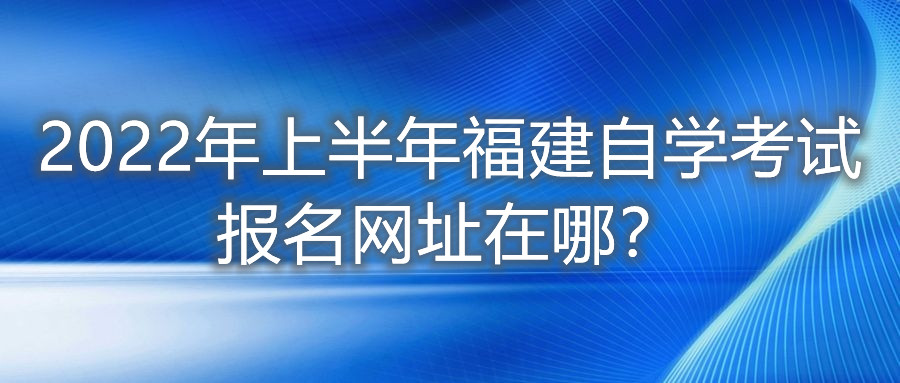 2022年上半年福建自學(xué)考試報(bào)名網(wǎng)址在哪？